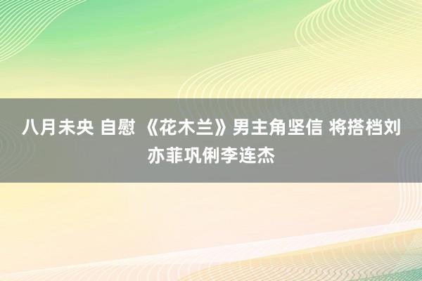 八月未央 自慰 《花木兰》男主角坚信 将搭档刘亦菲巩俐李连杰