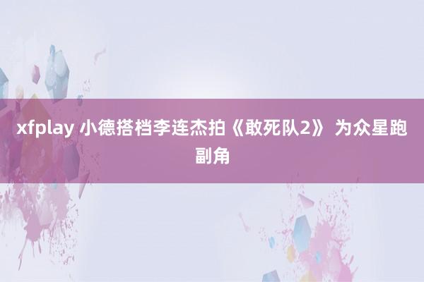 xfplay 小德搭档李连杰拍《敢死队2》 为众星跑副角