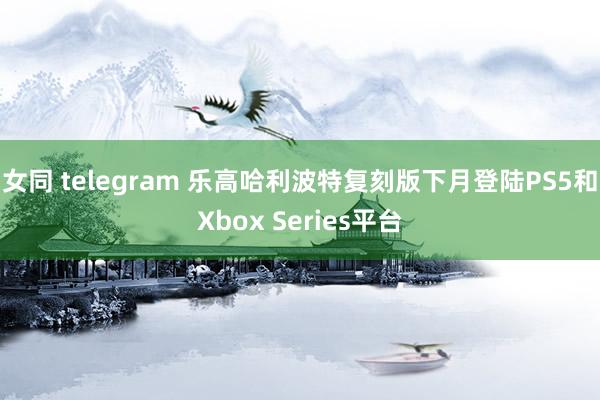 女同 telegram 乐高哈利波特复刻版下月登陆PS5和Xbox Series平台