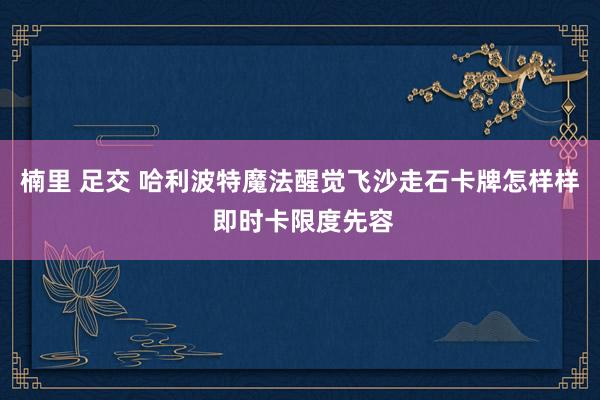 楠里 足交 哈利波特魔法醒觉飞沙走石卡牌怎样样 即时卡限度先容