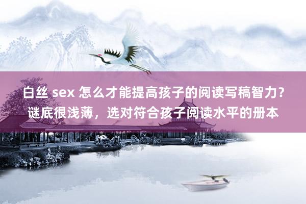 白丝 sex 怎么才能提高孩子的阅读写稿智力？谜底很浅薄，选对符合孩子阅读水平的册本