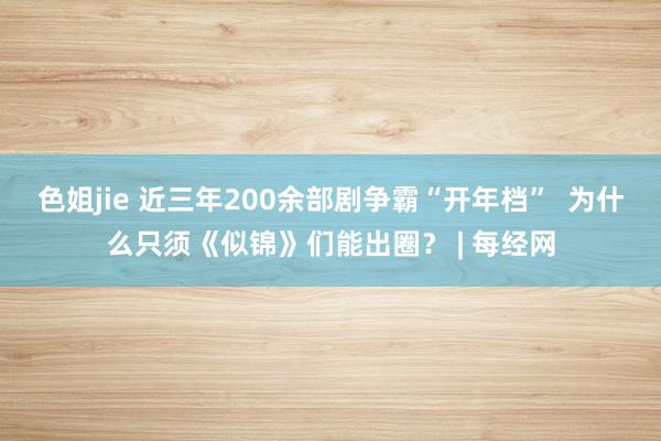 色姐jie 近三年200余部剧争霸“开年档”  为什么只须《似锦》们能出圈？ | 每经网