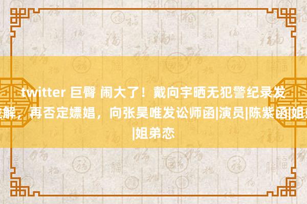 twitter 巨臀 闹大了！戴向宇晒无犯警纪录发挥注解，再否定嫖娼，向张昊唯发讼师函|演员|陈紫函|姐弟恋