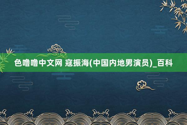 色噜噜中文网 寇振海(中国内地男演员)_百科