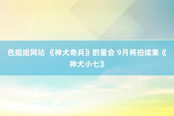 色姐姐网站 《神犬奇兵》酌量会 9月将拍续集《神犬小七》