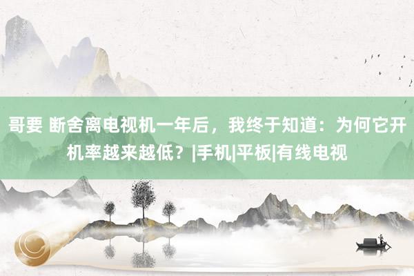 哥要 断舍离电视机一年后，我终于知道：为何它开机率越来越低？|手机|平板|有线电视