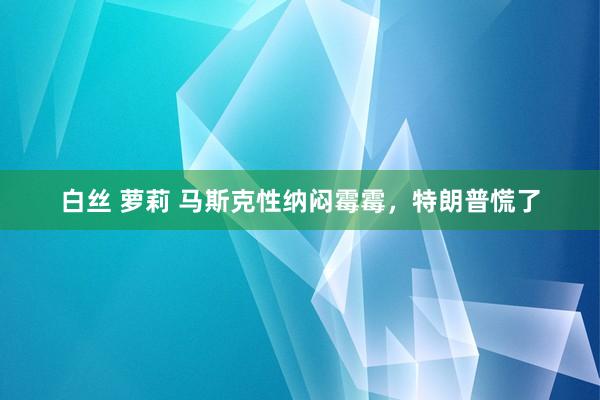 白丝 萝莉 马斯克性纳闷霉霉，特朗普慌了