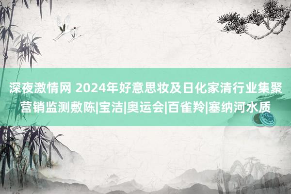 深夜激情网 2024年好意思妆及日化家清行业集聚营销监测敷陈|宝洁|奥运会|百雀羚|塞纳河水质