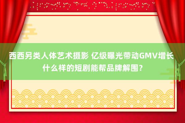 西西另类人体艺术摄影 亿级曝光带动GMV增长 什么样的短剧能帮品牌解围？