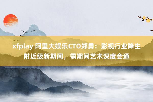 xfplay 阿里大娱乐CTO郑勇：影视行业降生附近级新期间，需期间艺术深度会通