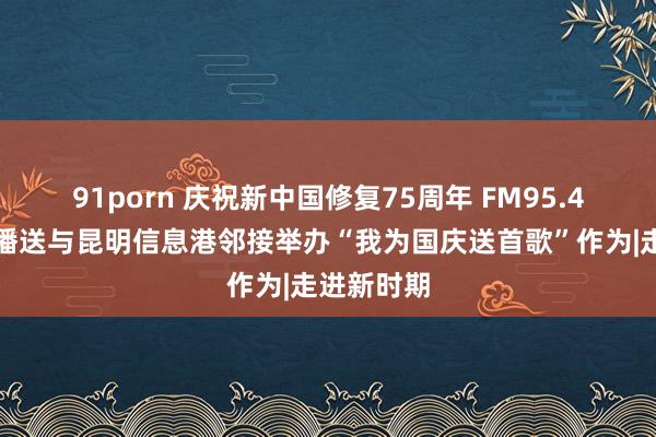 91porn 庆祝新中国修复75周年 FM95.4汽车音乐播送与昆明信息港邻接举办“我为国庆送首歌”作为|走进新时期