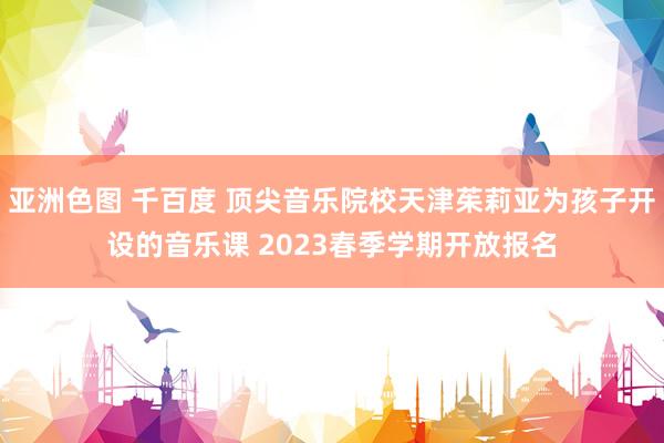 亚洲色图 千百度 顶尖音乐院校天津茱莉亚为孩子开设的音乐课 2023春季学期开放报名