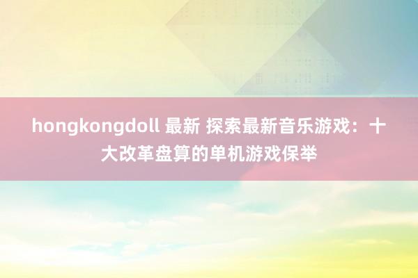 hongkongdoll 最新 探索最新音乐游戏：十大改革盘算的单机游戏保举