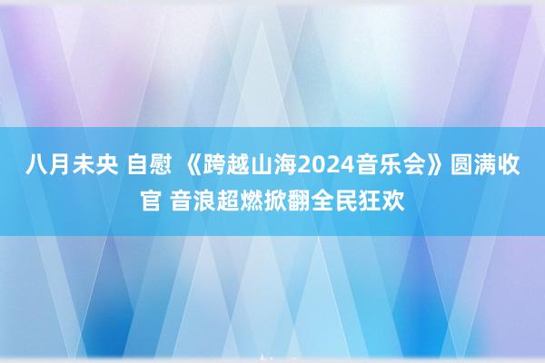 八月未央 自慰 《跨越山海2024音乐会》圆满收官 音浪超燃掀翻全民狂欢