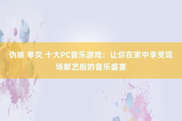 伪娘 拳交 十大PC音乐游戏：让你在家中享受现场献艺般的音乐盛宴