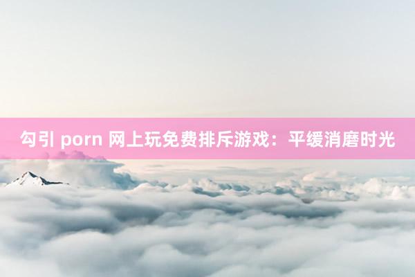 勾引 porn 网上玩免费排斥游戏：平缓消磨时光