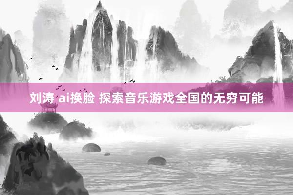 刘涛 ai换脸 探索音乐游戏全国的无穷可能