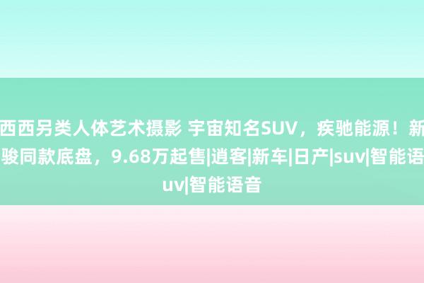 西西另类人体艺术摄影 宇宙知名SUV，疾驰能源！新奇骏同款底盘，9.68万起售|逍客|新车|日产|suv|智能语音