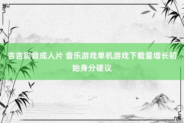 吉吉影音成人片 音乐游戏单机游戏下载量增长初始身分磋议