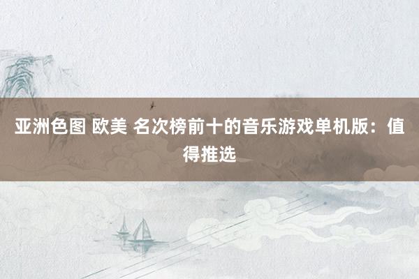 亚洲色图 欧美 名次榜前十的音乐游戏单机版：值得推选