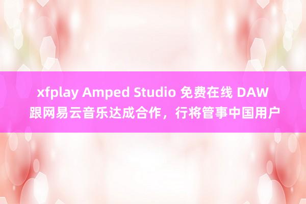 xfplay Amped Studio 免费在线 DAW 跟网易云音乐达成合作，行将管事中国用户