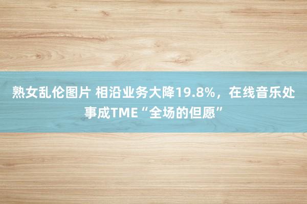 熟女乱伦图片 相沿业务大降19.8%，在线音乐处事成TME“全场的但愿”