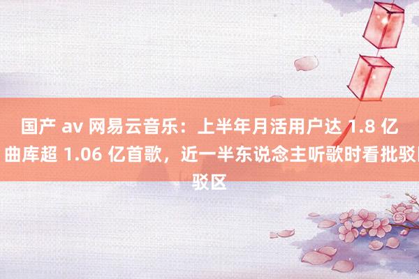 国产 av 网易云音乐：上半年月活用户达 1.8 亿，曲库超 1.06 亿首歌，近一半东说念主听歌时看批驳区