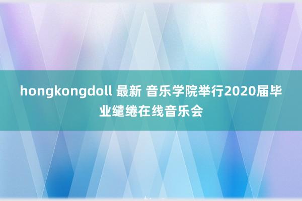 hongkongdoll 最新 音乐学院举行2020届毕业缱绻在线音乐会