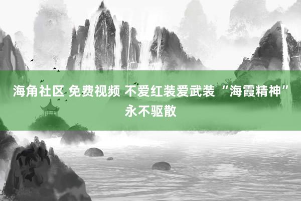 海角社区 免费视频 不爱红装爱武装 “海霞精神”永不驱散