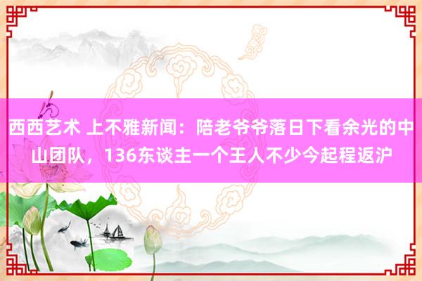 西西艺术 上不雅新闻：陪老爷爷落日下看余光的中山团队，136东谈主一个王人不少今起程返沪