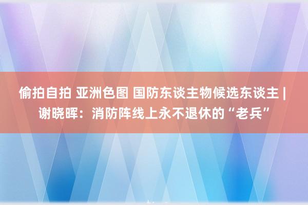 偷拍自拍 亚洲色图 国防东谈主物候选东谈主 | 谢晓晖：消防阵线上永不退休的“老兵”