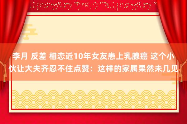 李月 反差 相恋近10年女友患上乳腺癌 这个小伙让大夫齐忍不住点赞：这样的家属果然未几见