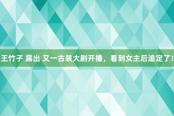 王竹子 露出 又一古装大剧开播，看到女主后追定了！