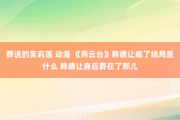 葬送的芙莉莲 动漫 《燕云台》韩德让临了结局是什么 韩德让身后葬在了那儿