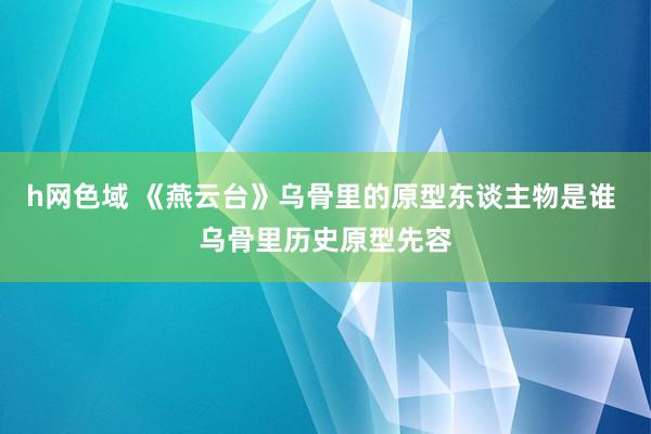 h网色域 《燕云台》乌骨里的原型东谈主物是谁 乌骨里历史原型先容