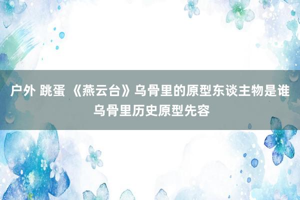 户外 跳蛋 《燕云台》乌骨里的原型东谈主物是谁 乌骨里历史原型先容