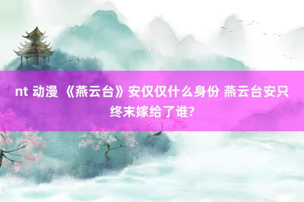 nt 动漫 《燕云台》安仅仅什么身份 燕云台安只终末嫁给了谁?