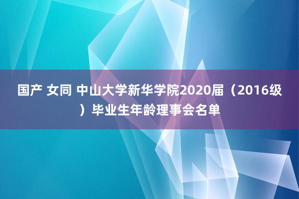 国产 女同 中山大学新华学院2020届（2016级）毕业生年龄理事会名单