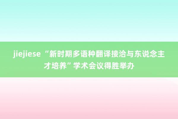 jiejiese “新时期多语种翻译接洽与东说念主才培养”学术会议得胜举办