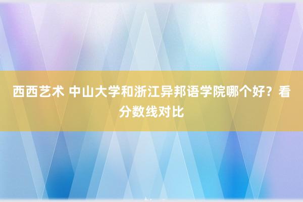 西西艺术 中山大学和浙江异邦语学院哪个好？看分数线对比