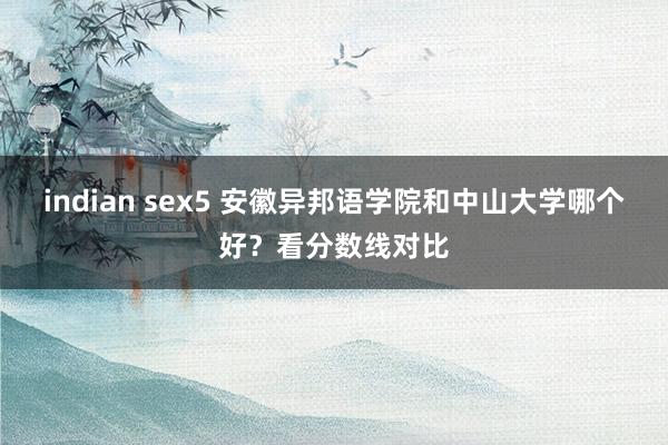 indian sex5 安徽异邦语学院和中山大学哪个好？看分数线对比