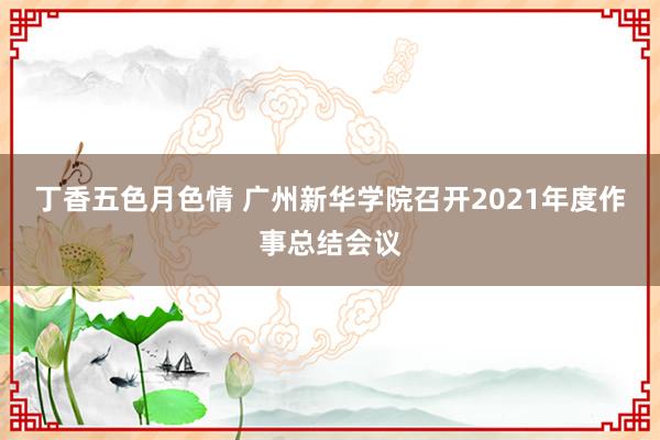 丁香五色月色情 广州新华学院召开2021年度作事总结会议