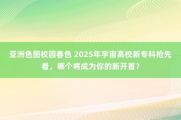 亚洲色图校园春色 2025年宇宙高校新专科抢先看，哪个将成为你的新开首？