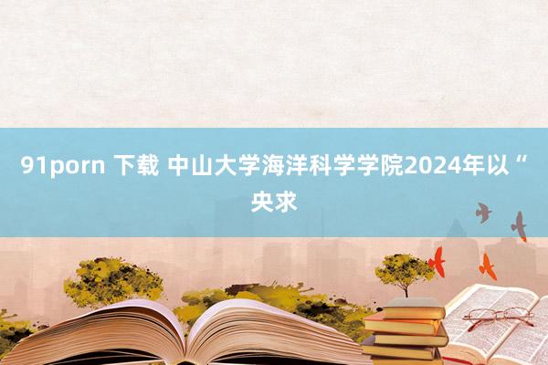 91porn 下载 中山大学海洋科学学院2024年以“央求