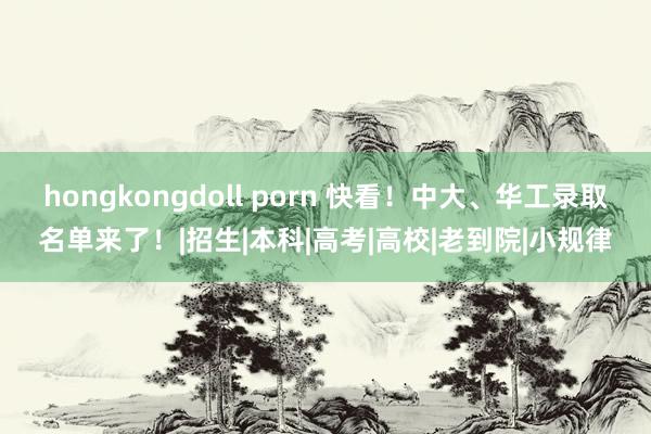 hongkongdoll porn 快看！中大、华工录取名单来了！|招生|本科|高考|高校|老到院|小规律